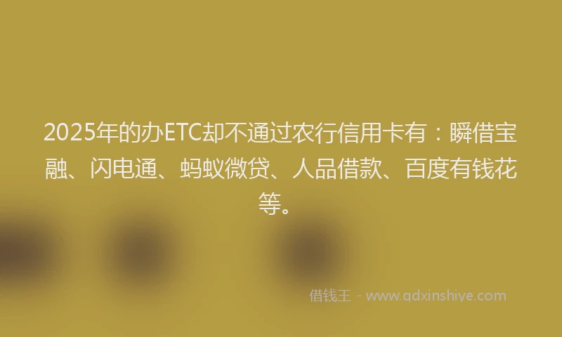 2025年的办ETC却不通过农行信用卡有：瞬借宝融、闪电通、蚂蚁微贷、人品借款、百度有钱花等。