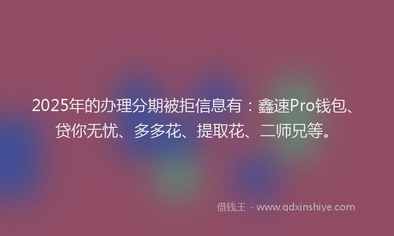 2025年的办理分期被拒信息有：鑫速Pro钱包、贷你无忧、多多花、提取花、二师兄等。