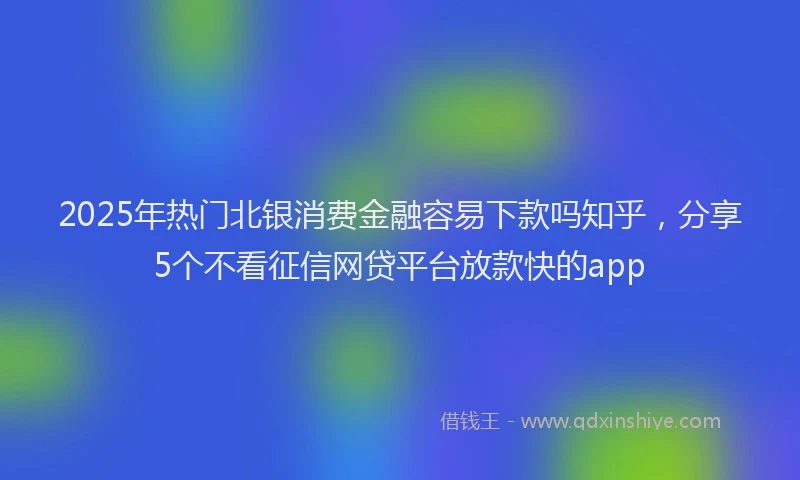 2025年热门北银消费金融容易下款吗知乎，分享5个不看征信网贷平台放款快的app