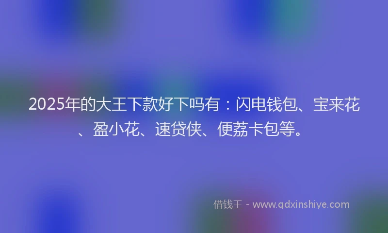 2025年的大王下款好下吗有：闪电钱包、宝来花、盈小花、速贷侠、便荔卡包等。