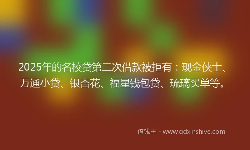 2025年的名校贷第二次借款被拒有：现金侠士、万通小贷、银杏花、福星钱包贷、琉璃买单等。