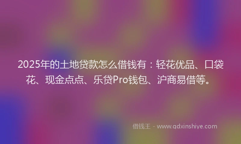 2025年的土地贷款怎么借钱有：轻花优品、口袋花、现金点点、乐贷Pro钱包、沪商易借等。