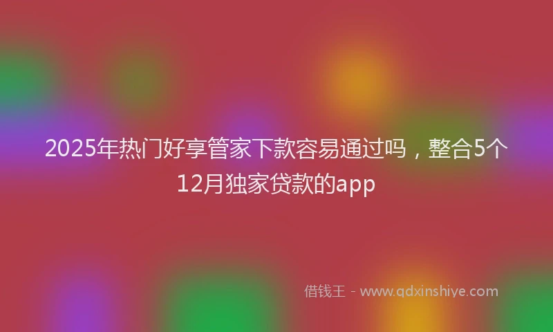 2025年热门好享管家下款容易通过吗，整合5个12月独家贷款的app