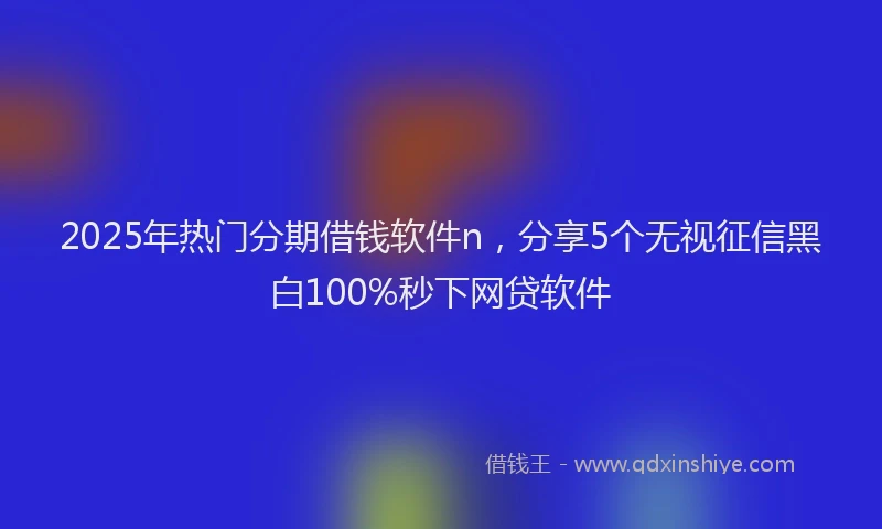 2025年热门分期借钱软件n，分享5个无视征信黑白100%秒下网贷软件