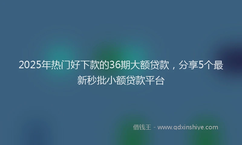 2025年热门好下款的36期大额贷款，分享5个最新秒批小额贷款平台