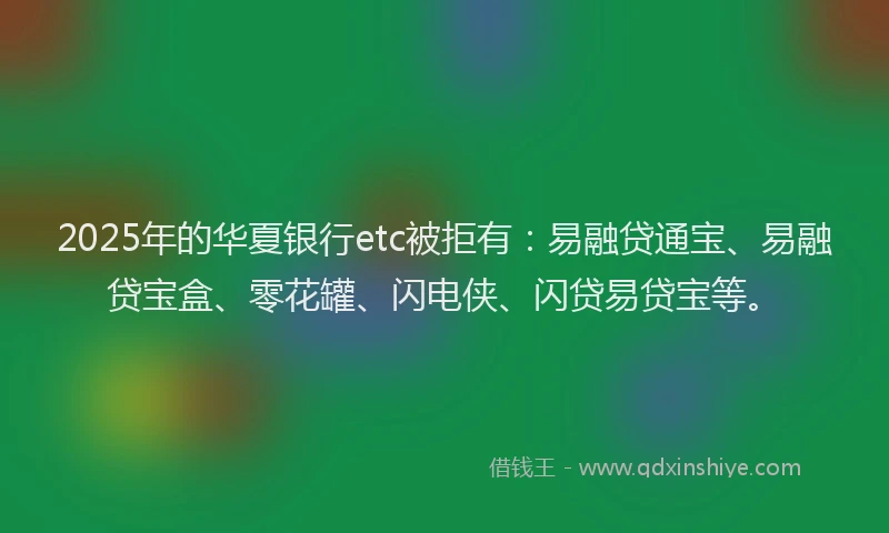 2025年的华夏银行etc被拒有：易融贷通宝、易融贷宝盒、零花罐、闪电侠、闪贷易贷宝等。