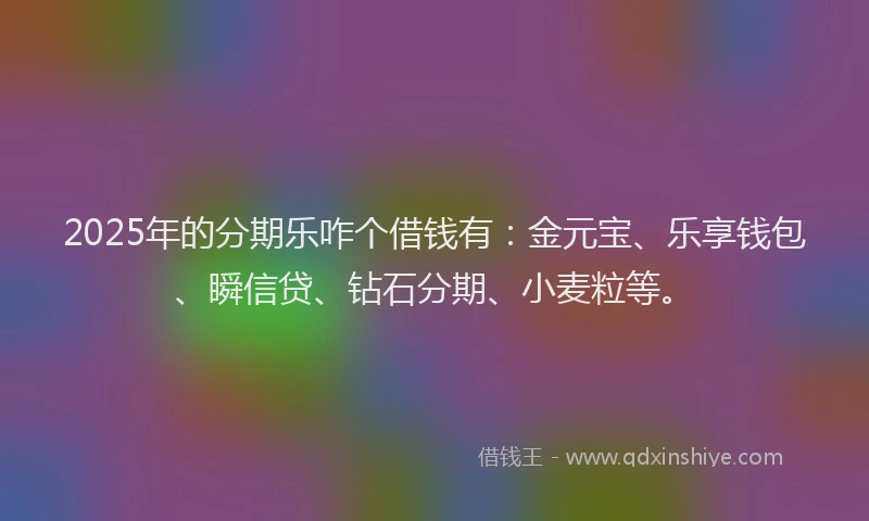 2025年的分期乐咋个借钱有：金元宝、乐享钱包、瞬信贷、钻石分期、小麦粒等。