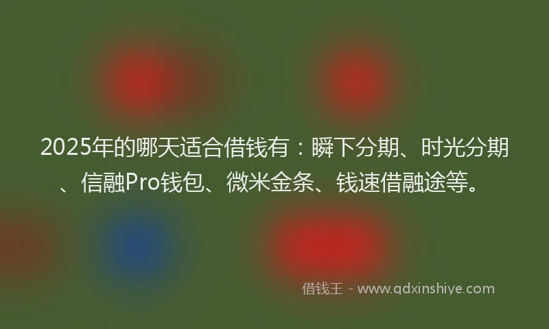 2025年的哪天适合借钱有：瞬下分期、时光分期、信融Pro钱包、微米金条、钱速借融途等。