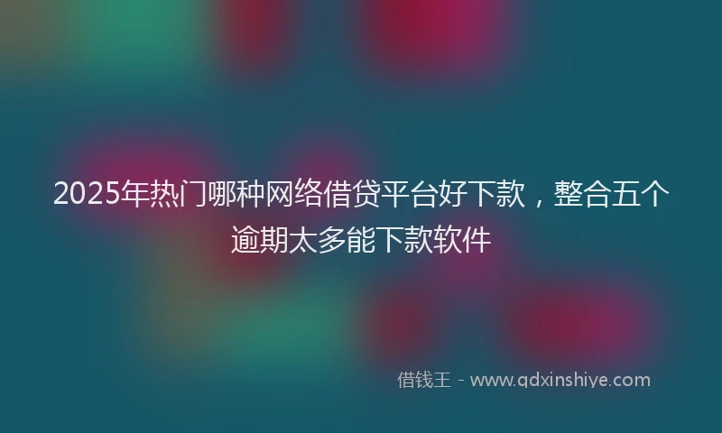 2025年热门哪种网络借贷平台好下款，整合五个逾期太多能下款软件