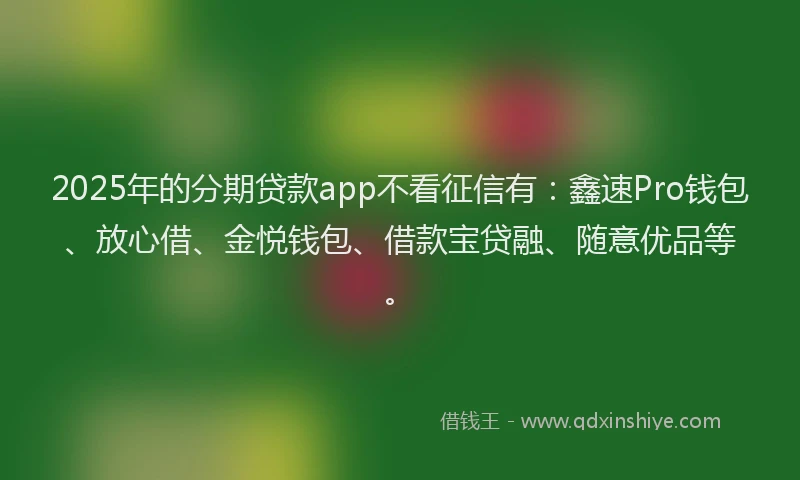 2025年的分期贷款app不看征信有：鑫速Pro钱包、放心借、金悦钱包、借款宝贷融、随意优品等。