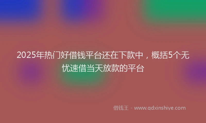 2025年热门好借钱平台还在下款中，概括5个无忧速借当天放款的平台