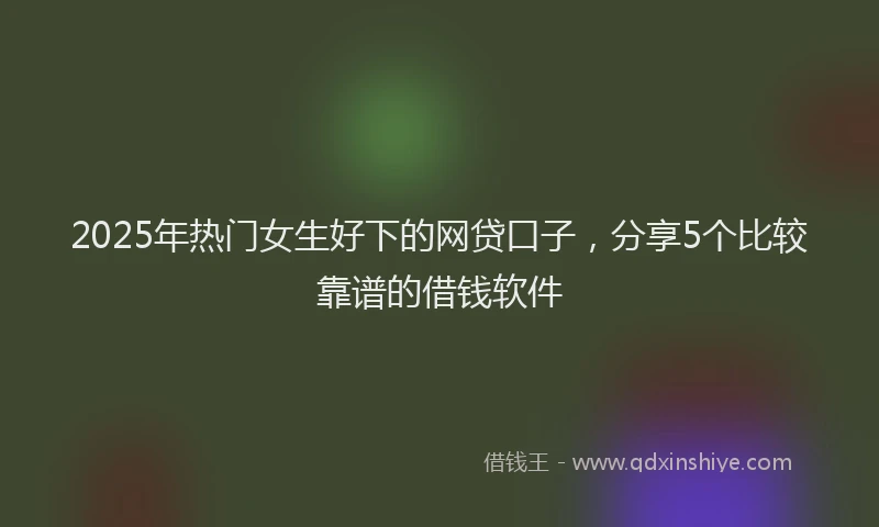 2025年热门女生好下的网贷口子，分享5个比较靠谱的借钱软件