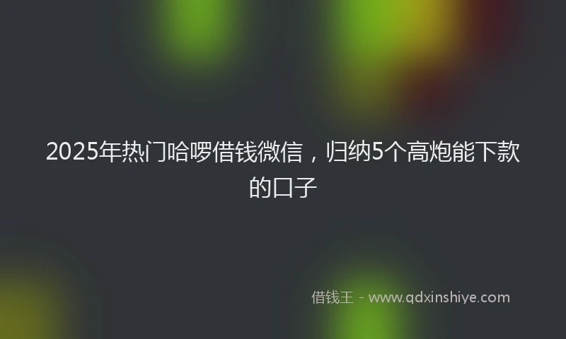 2025年热门哈啰借钱微信，归纳5个高炮能下款的口子