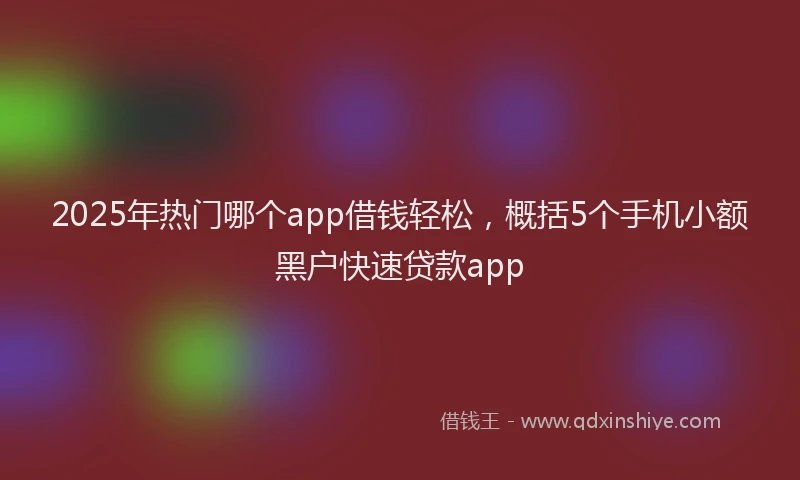 2025年热门哪个app借钱轻松，概括5个手机小额黑户快速贷款app