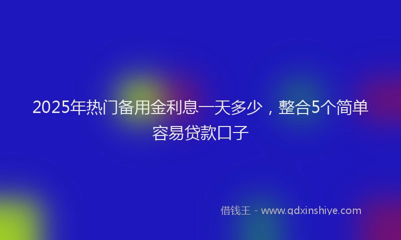 2025年热门备用金利息一天多少，整合5个简单容易贷款口子