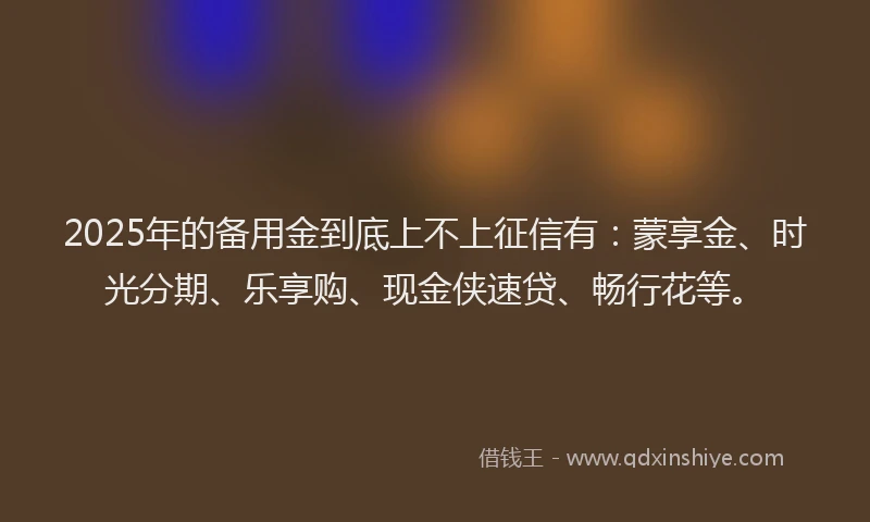 2025年的备用金到底上不上征信有：蒙享金、时光分期、乐享购、现金侠速贷、畅行花等。