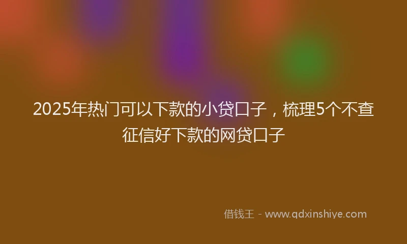 2025年热门可以下款的小贷口子，梳理5个不查征信好下款的网贷口子
