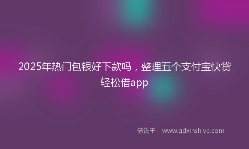 2025年热门包银好下款吗，整理五个支付宝快贷轻松借app