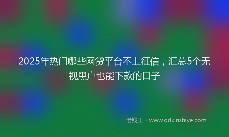 2025年热门哪些网贷平台不上征信，汇总5个无视黑户也能下款的口子