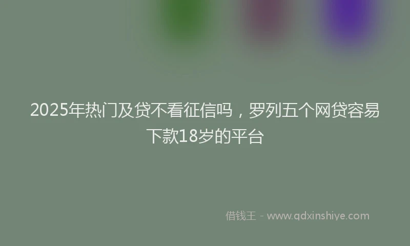 2025年热门及贷不看征信吗，罗列五个网贷容易下款18岁的平台