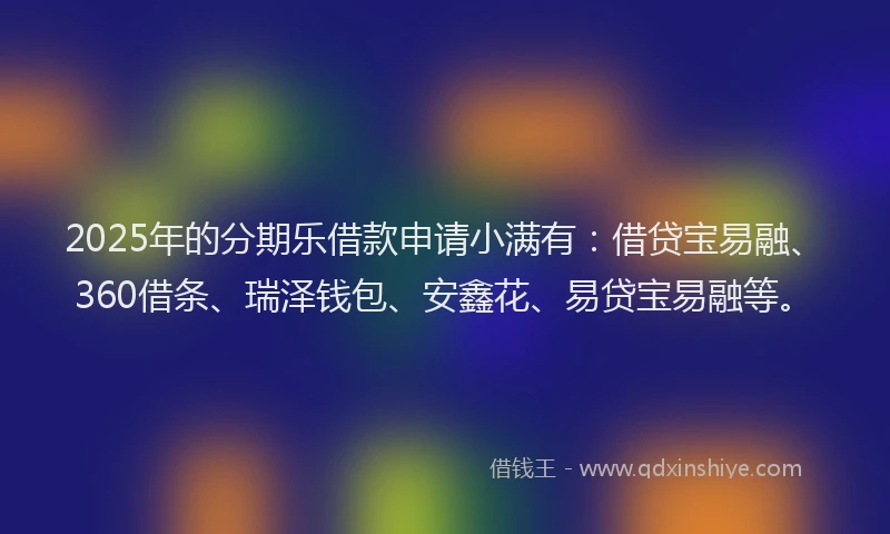 2025年的分期乐借款申请小满有：借贷宝易融、360借条、瑞泽钱包、安鑫花、易贷宝易融等。