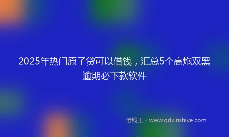 2025年热门原子贷可以借钱，汇总5个高炮双黑逾期必下款软件