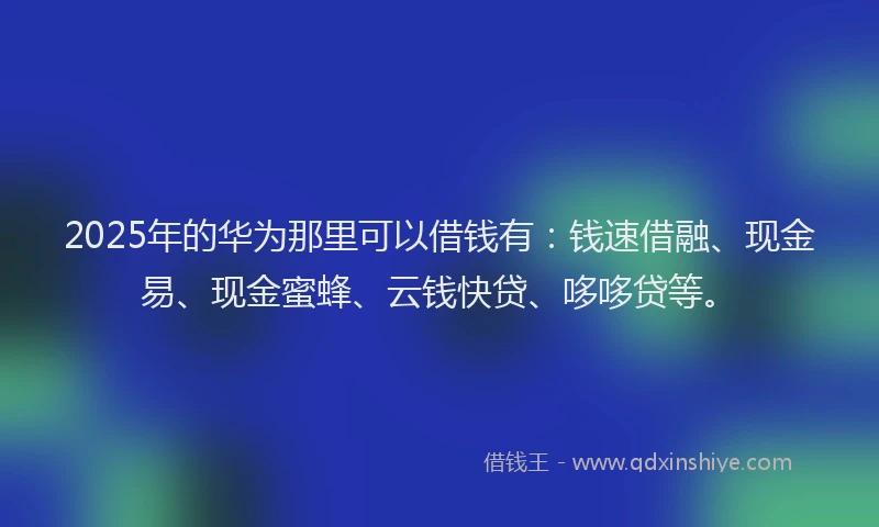 2025年的华为那里可以借钱有：钱速借融、现金易、现金蜜蜂、云钱快贷、哆哆贷等。
