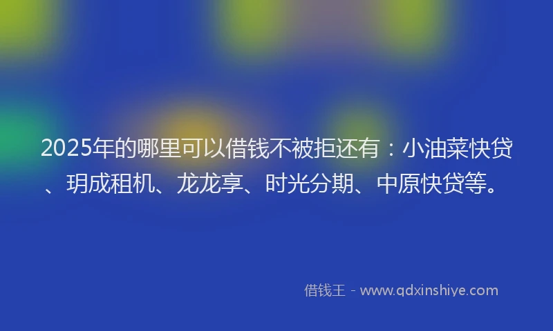 2025年的哪里可以借钱不被拒还有：小油菜快贷、玥成租机、龙龙享、时光分期、中原快贷等。