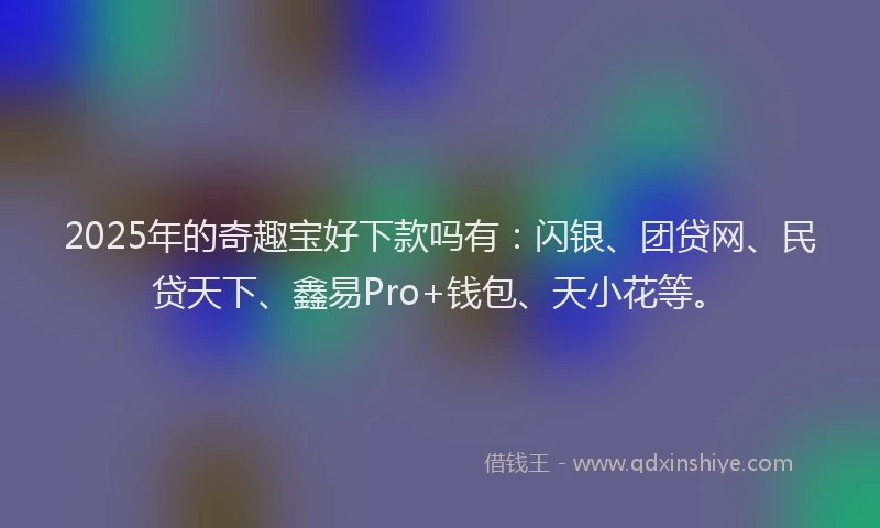 2025年的奇趣宝好下款吗有：闪银、团贷网、民贷天下、鑫易Pro+钱包、天小花等。