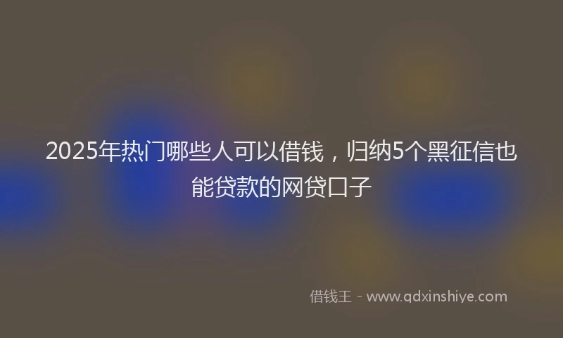 2025年热门哪些人可以借钱，归纳5个黑征信也能贷款的网贷口子