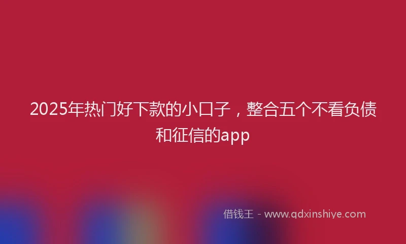 2025年热门好下款的小口子，整合五个不看负债和征信的app