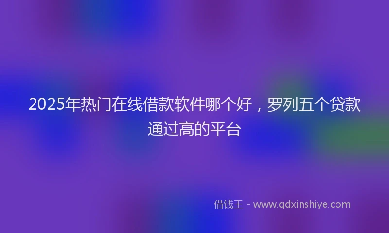 2025年热门在线借款软件哪个好，罗列五个贷款通过高的平台