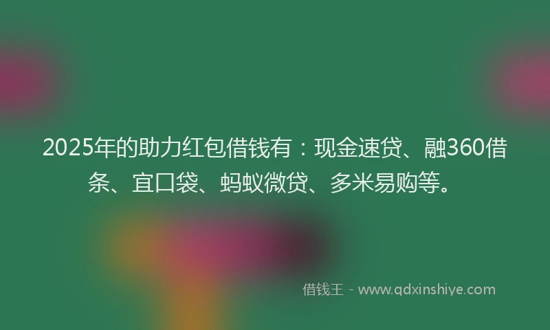 2025年的助力红包借钱有：现金速贷、融360借条、宜口袋、蚂蚁微贷、多米易购等。