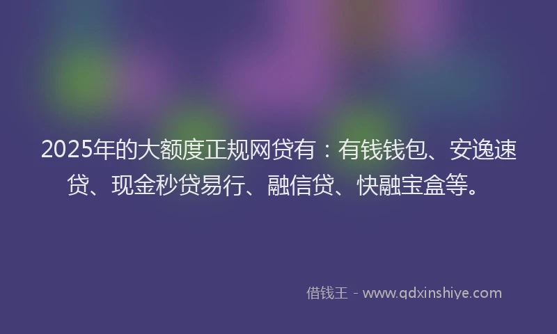 2025年的大额度正规网贷有：有钱钱包、安逸速贷、现金秒贷易行、融信贷、快融宝盒等。