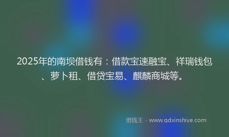 2025年的南坝借钱有：借款宝速融宝、祥瑞钱包、萝卜租、借贷宝易、麒麟商城等。
