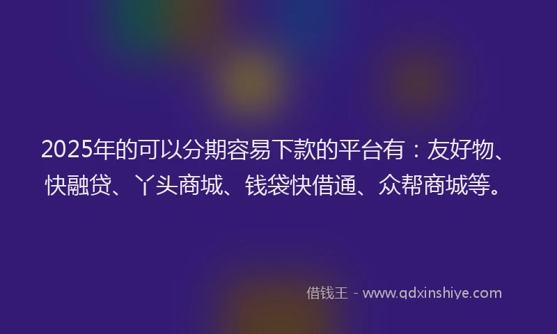 2025年的可以分期容易下款的平台有：友好物、快融贷、丫头商城、钱袋快借通、众帮商城等。