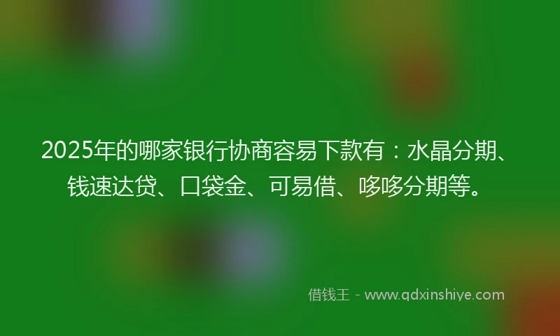 2025年的哪家银行协商容易下款有：水晶分期、钱速达贷、口袋金、可易借、哆哆分期等。