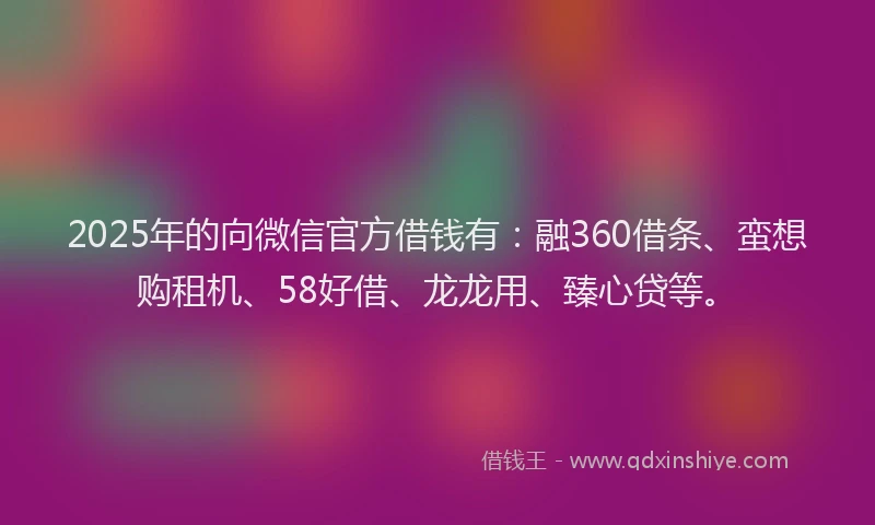 2025年的向微信官方借钱有：融360借条、蛮想购租机、58好借、龙龙用、臻心贷等。