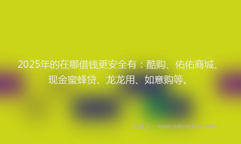 2025年的在哪借钱更安全有：酷购、佑佑商城、现金蜜蜂贷、龙龙用、如意购等。