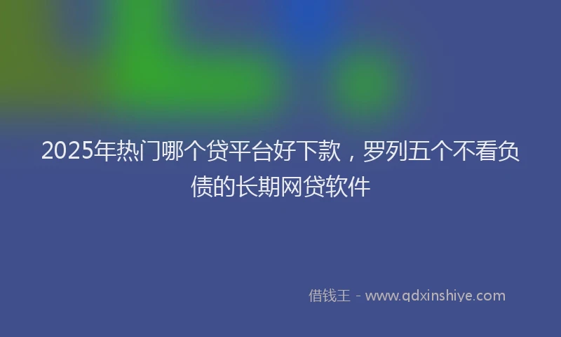 2025年热门哪个贷平台好下款，罗列五个不看负债的长期网贷软件