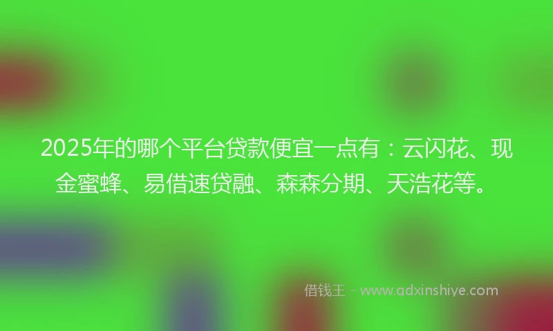 2025年的哪个平台贷款便宜一点有：云闪花、现金蜜蜂、易借速贷融、森森分期、天浩花等。