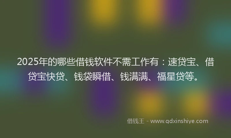 2025年的哪些借钱软件不需工作有：速贷宝、借贷宝快贷、钱袋瞬借、钱满满、福星贷等。