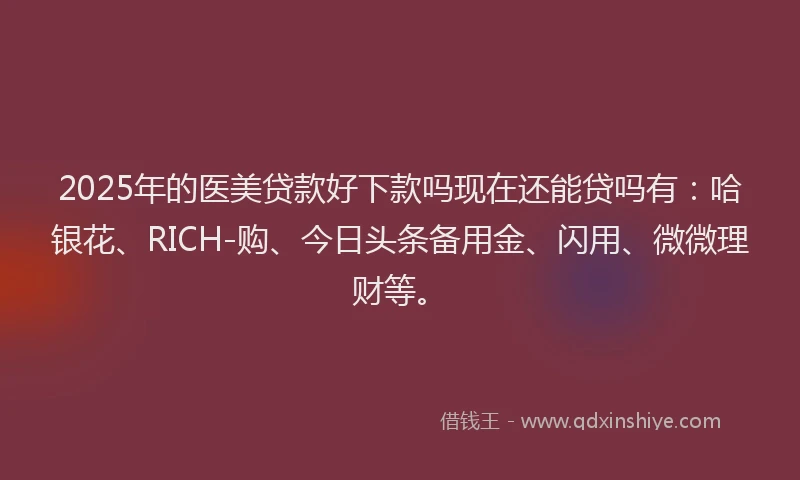 2025年的医美贷款好下款吗现在还能贷吗有：哈银花、RICH-购、今日头条备用金、闪用、微微理财等。
