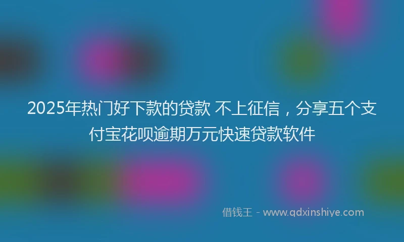 2025年热门好下款的贷款 不上征信，分享五个支付宝花呗逾期万元快速贷款软件