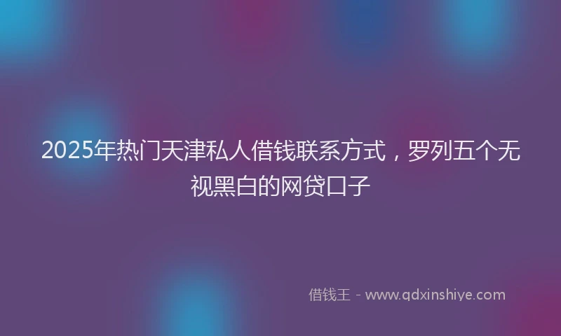 2025年热门天津私人借钱联系方式，罗列五个无视黑白的网贷口子