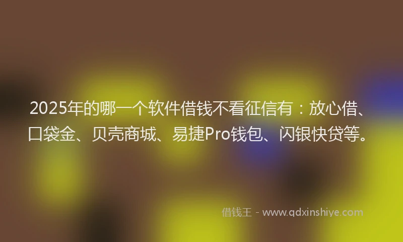 2025年的哪一个软件借钱不看征信有：放心借、口袋金、贝壳商城、易捷Pro钱包、闪银快贷等。