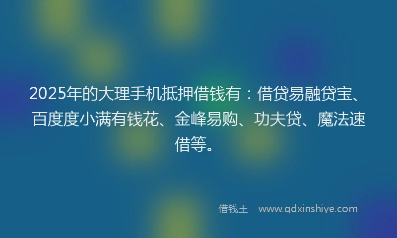 2025年的大理手机抵押借钱有：借贷易融贷宝、百度度小满有钱花、金峰易购、功夫贷、魔法速借等。