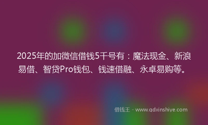 2025年的加微信借钱5千号有：魔法现金、新浪易借、智贷Pro钱包、钱速借融、永卓易购等。