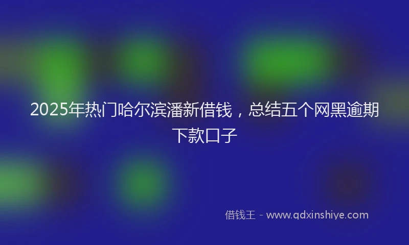 2025年热门哈尔滨潘新借钱，总结五个网黑逾期下款口子