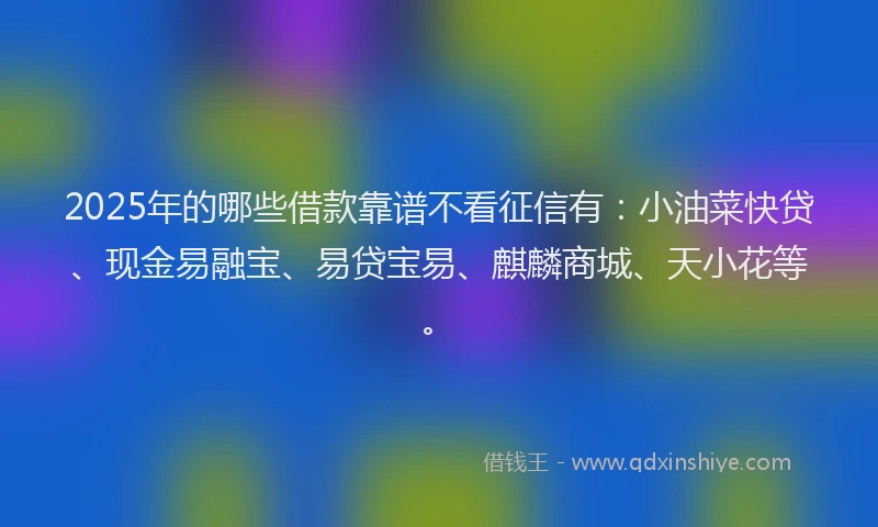 2025年的哪些借款靠谱不看征信有：小油菜快贷、现金易融宝、易贷宝易、麒麟商城、天小花等。